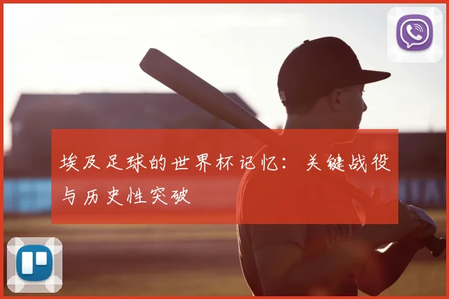 埃及足球的世界杯记忆：关键战役与历史性突破
