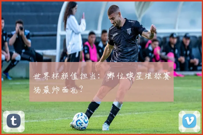 世界杯颜值担当：哪位球星堪称赛场最帅面孔？