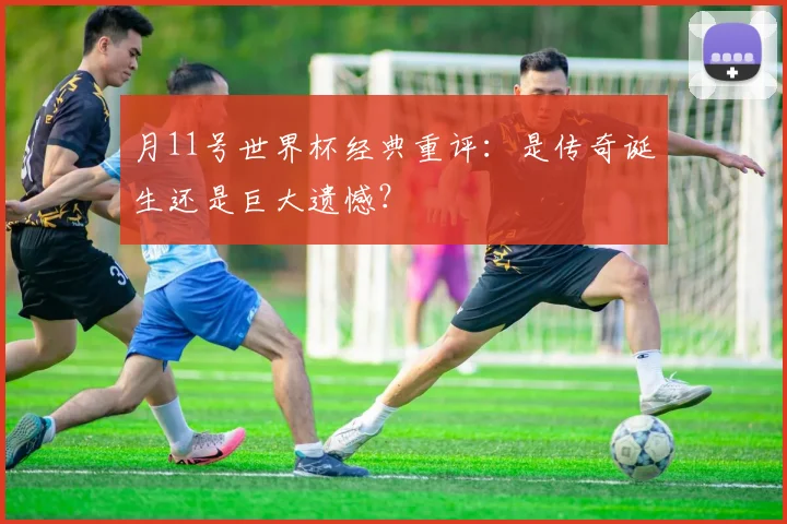 月11号世界杯经典重评：是传奇诞生还是巨大遗憾？