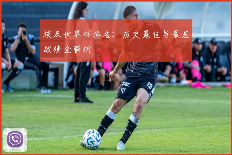 埃及世界杯排名：历史最佳与最差战绩全解析