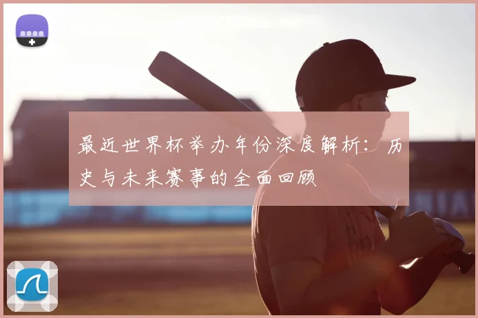 最近世界杯举办年份深度解析：历史与未来赛事的全面回顾