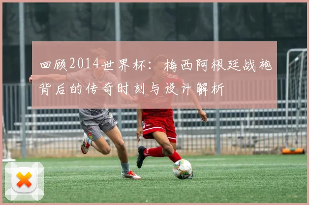 回顾2014世界杯：梅西阿根廷战袍背后的传奇时刻与设计解析