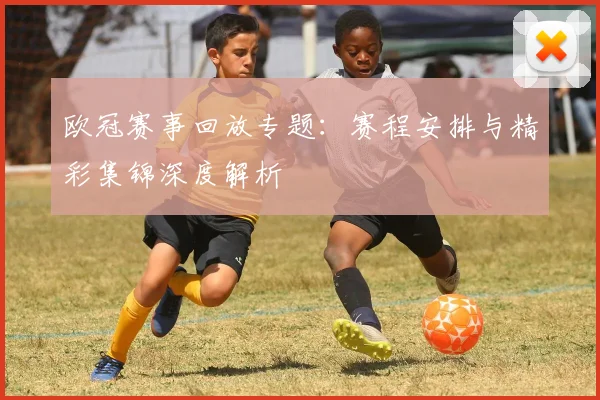 欧冠赛事回放专题：赛程安排与精彩集锦深度解析