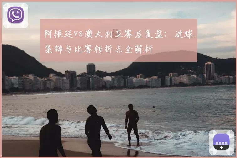 阿根廷vs澳大利亚赛后复盘：进球集锦与比赛转折点全解析