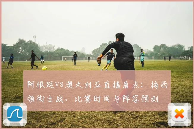 阿根廷vs澳大利亚直播看点:梅西领衔出战,比赛时间与阵容预测