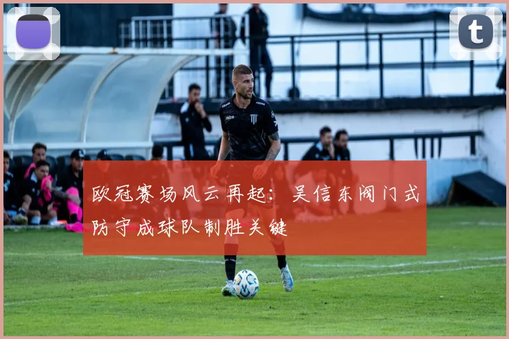 欧冠赛场风云再起：吴信东阀门式防守成球队制胜关键