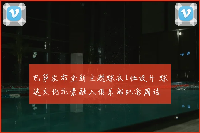 巴萨发布全新主题球衣t恤设计 球迷文化元素融入俱乐部纪念周边