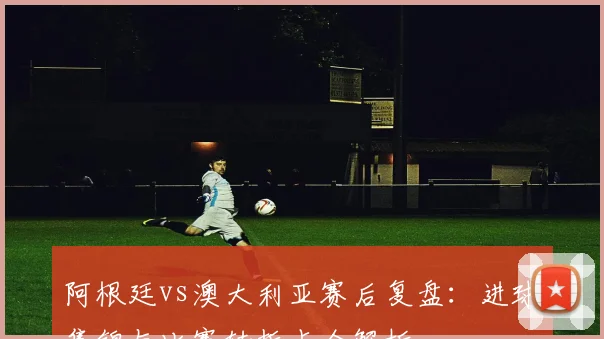 阿根廷vs澳大利亚赛后复盘：进球集锦与比赛转折点全解析