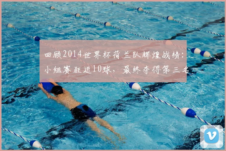 回顾2014世界杯荷兰队辉煌战绩：小组赛狂进10球，最终夺得第三名